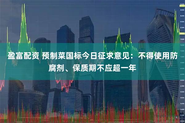 盈富配资 预制菜国标今日征求意见：不得使用防腐剂、保质期不应超一年