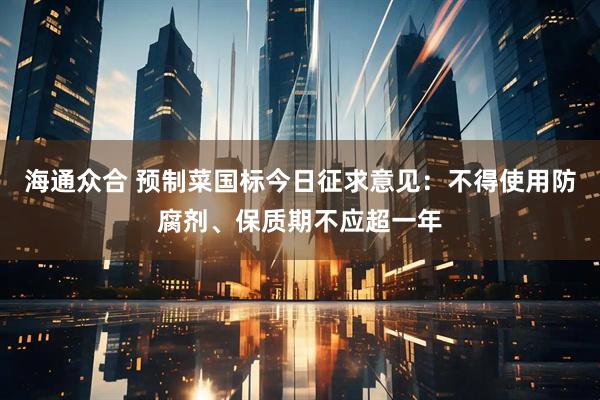 海通众合 预制菜国标今日征求意见：不得使用防腐剂、保质期不应超一年