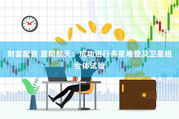 财富配资 蓝箭航天：成功进行多星堆叠及卫星组合体试验