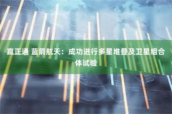 赢正通 蓝箭航天：成功进行多星堆叠及卫星组合体试验
