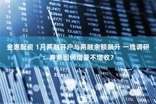 金惠配资 1月两融开户与两融余额飙升 一线调研：券商因何增量不增收？