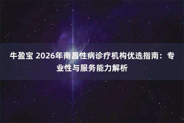 牛盈宝 2026年南昌性病诊疗机构优选指南：专业性与服务能力解析