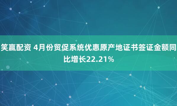 笑赢配资 4月份贸促系统优惠原产地证书签证金额同比增长22.21%