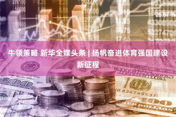 牛领策略 新华全媒头条 | 扬帆奋进体育强国建设新征程