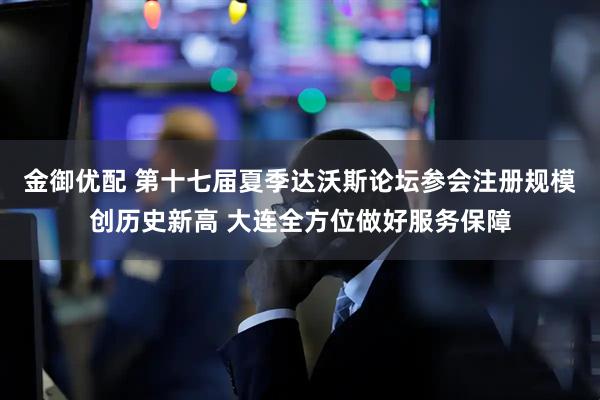 金御优配 第十七届夏季达沃斯论坛参会注册规模创历史新高 大连全方位做好服务保障