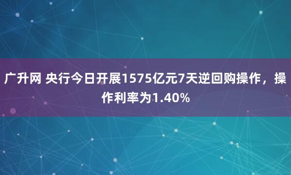 广升网 央行今日开展1575亿元7天逆回购操作，操作利率为1.40%