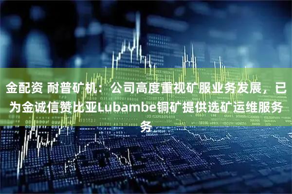 金配资 耐普矿机：公司高度重视矿服业务发展，已为金诚信赞比亚Lubambe铜矿提供选矿运维服务